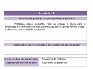 Orientações práticas de aplicação dessa atividade
Professor, nesse momento, você irá orientar o aluno para a
construção do conhecimento mais aprofundado sobre Coesão lexical. Utilize-
o de acordo com o nível de sua turma!
Orientações sobre a utilização dos objetos de aprendizagem
Atividade 14:
Tempo de duração da atividade: Autonomia do professor
Organização da sala de aula: Autonomia do professor
 