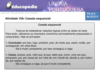 Aula 20: Escrevendo com coesão PEJA II
BLOCO II
LÍNGUA
PORTUGUESA
Atividade 15A: Coesão sequencial
Coesão sequencial
Trata-se de estabelecer relações lógicas entre as ideias do texto.
Para tanto, utilizamos os chamados conectivos (principalmente preposições e
conjunções). Veja os principais:
 Conclusão: por isso, logo, portanto, pois, de modo que, assim, então, por
conseguinte, em vista disso.
Ela é muito competente, por isso conseguiu a vaga.
 Causa: porque, pois, visto que, já que, dado que, como, uma vez que,
porquanto, por, por causa de, em vista de, em virtude de, devido a, por motivo
de, por razões de.
Ela conseguiu a vaga, já que é muito competente.
 