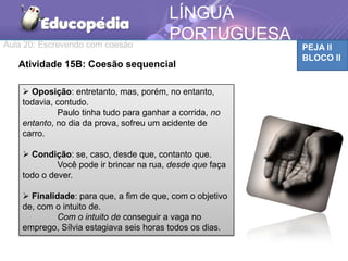 Aula 20: Escrevendo com coesão PEJA II
BLOCO II
LÍNGUA
PORTUGUESA
Atividade 15B: Coesão sequencial
 Oposição: entretanto, mas, porém, no entanto,
todavia, contudo.
Paulo tinha tudo para ganhar a corrida, no
entanto, no dia da prova, sofreu um acidente de
carro.
 Condição: se, caso, desde que, contanto que.
Você pode ir brincar na rua, desde que faça
todo o dever.
 Finalidade: para que, a fim de que, com o objetivo
de, com o intuito de.
Com o intuito de conseguir a vaga no
emprego, Sílvia estagiava seis horas todos os dias.
 