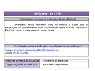 Orientações práticas de aplicação dessa atividade
Professor, nesse momento, você irá orientar o aluno para a
construção do conhecimento mais aprofundado sobre Coesão sequencial.
Explore-o de acordo com o nível da sua turma!
Orientações sobre a utilização dos objetos de aprendizagem
Atividades 15A e 15B:
Tempo de duração da atividade: Autonomia do professor
Organização da sala de aula: Autonomia do professor
Imagem disponível: peadportfolio164206.blogspot.com
Acesso em: 13 fev 2013.
 