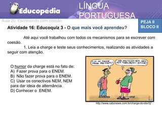 Aula 20: Escrevendo com coesão PEJA II
BLOCO II
LÍNGUA
PORTUGUESA
Atividade 16: Educoquiz 3 - O que mais você aprendeu?
Até aqui você trabalhou com todos os mecanismos para se escrever com
coesão.
1. Leia a charge e teste seus conhecimentos, realizando as atividades a
seguir com atenção.
O humor da charge está no fato de:
A) Fazer prova para o ENEM.
B) Não fazer prova para o ENEM.
C) Usar os conectivos NEM, NEM
para dar ideia de alternância.
D) Conhecer o ENEM.
http://www.cabonews.com.br/charge-do-dia-5/
 