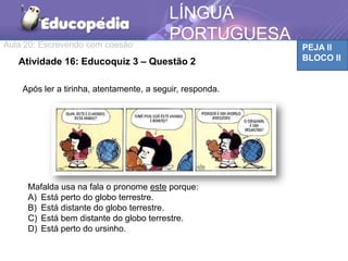 Aula 20: Escrevendo com coesão PEJA II
BLOCO II
LÍNGUA
PORTUGUESA
TEMÁTICAAtividade 16: Educoquiz 3 – Questão 2
Após ler a tirinha, atentamente, a seguir, responda.
Mafalda usa na fala o pronome este porque:
A) Está perto do globo terrestre.
B) Está distante do globo terrestre.
C) Está bem distante do globo terrestre.
D) Está perto do ursinho.
 