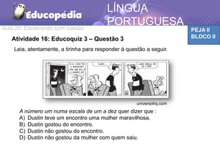 Aula 20: Escrevendo com coesão PEJA II
BLOCO II
LÍNGUA
PORTUGUESA
TEMÁTICAAtividade 16: Educoquiz 3 – Questão 3
Leia, atentamente, a tirinha para responder à questão a seguir.
A número um numa escala de um a dez quer dizer que :
A) Dustin teve um encontro uma mulher maravilhosa.
B) Dustin gostou do encontro.
C) Dustin não gostou do encontro.
D) Dustin não gostou da mulher com quem saiu.
universohq.com
 