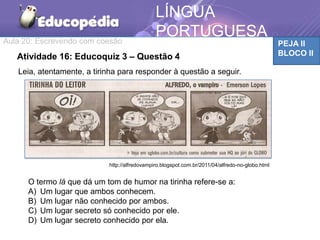 Aula 20: Escrevendo com coesão PEJA II
BLOCO II
LÍNGUA
PORTUGUESA
TEMÁTICAAtividade 16: Educoquiz 3 – Questão 4
http://alfredovampiro.blogspot.com.br/2011/04/alfredo-no-globo.html
Leia, atentamente, a tirinha para responder à questão a seguir.
O termo lá que dá um tom de humor na tirinha refere-se a:
A) Um lugar que ambos conhecem.
B) Um lugar não conhecido por ambos.
C) Um lugar secreto só conhecido por ele.
D) Um lugar secreto conhecido por ela.
 