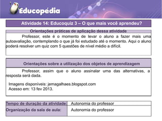 Orientações práticas de aplicação dessa atividade
Professor, este é o momento de levar o aluno a fazer mais uma
autoavaliação, contemplando o que já foi estudado até o momento. Aqui o aluno
poderá resolver um quiz com 5 questões de nível médio a difícil.
Orientações sobre a utilização dos objetos de aprendizagem
Professor, assim que o aluno assinalar uma das alternativas, a
resposta será dada.
Atividade 14: Educoquiz 3 – O que mais você aprendeu?
Tempo de duração da atividade: Autonomia do professor
Organização da sala de aula: Autonomia do professor
Imagens disponíveis: jemagalhaes.blogspot.com
Acesso em: 13 fev 2013.
 