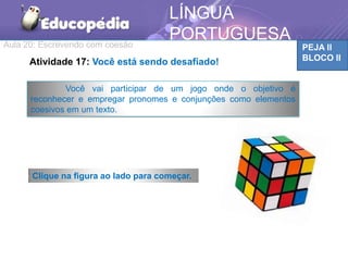 Aula 20: Escrevendo com coesão PEJA II
BLOCO II
LÍNGUA
PORTUGUESA
Você vai participar de um jogo onde o objetivo é
reconhecer e empregar pronomes e conjunções como elementos
coesivos em um texto.
Atividade 17: Você está sendo desafiado!
Clique na figura ao lado para começar.
 
