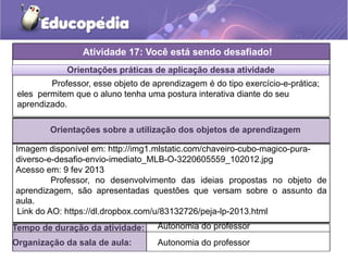 Orientações práticas de aplicação dessa atividade
Orientações sobre a utilização dos objetos de aprendizagem
Atividade 17: Você está sendo desafiado!
Tempo de duração da atividade: Autonomia do professor
Organização da sala de aula: Autonomia do professor
Imagem disponível em: http://img1.mlstatic.com/chaveiro-cubo-magico-pura-
diverso-e-desafio-envio-imediato_MLB-O-3220605559_102012.jpg
Acesso em: 9 fev 2013
Professor, no desenvolvimento das ideias propostas no objeto de
aprendizagem, são apresentadas questões que versam sobre o assunto da
aula.
Professor, esse objeto de aprendizagem é do tipo exercício-e-prática;
eles permitem que o aluno tenha uma postura interativa diante do seu
aprendizado.
Link do AO: https://dl.dropbox.com/u/83132726/peja-lp-2013.html
 