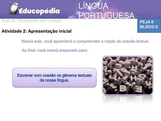 Aula 20: Escrevendo com coesão PEJA II
BLOCO II
LÍNGUA
PORTUGUESA
MATEMÁTICA
Atividade 2: Apresentação inicial
Nessa aula, você aprenderá a compreender a noção de coesão textual.
Ao final, você estará preparado para:
 
