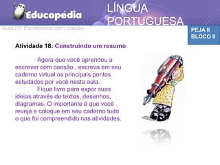 Aula 20: Escrevendo com coesão PEJA II
BLOCO II
LÍNGUA
PORTUGUESA
Atividade 18: Construindo um resumo
Agora que você aprendeu a
escrever com coesão , escreva em seu
caderno virtual os principais pontos
estudados por você nesta aula.
Fique livre para expor suas
ideias através de textos, desenhos,
diagramas. O importante é que você
reveja e coloque em seu caderno tudo
o que foi compreendido nas atividades.
 