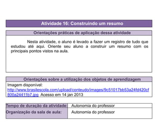 Orientações práticas de aplicação dessa atividade
Nesta atividade, o aluno é levado a fazer um registro de tudo que
estudou até aqui. Oriente seu aluno a construir um resumo com os
principais pontos vistos na aula.
Orientações sobre a utilização dos objetos de aprendizagem
Atividade 16: Construindo um resumo
Tempo de duração da atividade: Autonomia do professor
Organização da sala de aula: Autonomia do professor
Imagem disponível:
http://www.brasilescola.com/upload/conteudo/images/9c51017bb53a24fd420cf
800a24411b7.jpg Acesso em 14 jan 2013
 