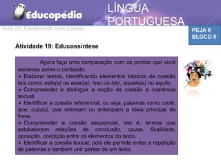 Aula 20: Escrevendo com coesão PEJA II
BLOCO II
LÍNGUA
PORTUGUESA
Atividade 19: Educossíntese
Agora faça uma comparação com os pontos que você
escreveu sobre o conteúdo:
 Elaborar textos, identificando elementos básicos de coesão
tais como: este(a) ou esse(a), isso ou isto, aquele(a) ou aquilo.
 Compreender e distinguir a noção de coesão e coerência
textual.
 Identificar a coesão referencial, ou seja, palavras como onde,
que, cujo(a), que retomam ou antecipam a ideia principal da
frase.
 Compreender a coesão sequencial, isto é, termos que
estabelecem relações de conclusão, causa, finalidade,
oposição, condição entre os elementos do texto.
 Identificar a coesão lexical, pois ela permite evitar a repetição
de palavras e também unir partes de um texto.
 