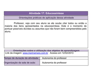 Orientações práticas de aplicação dessa atividade
Professor, veja com seu aluno se ele soube citar todos ou então a
maioria dos itens apresentados na educossíntese. Este é o momento de
pontuar possíveis dúvidas ou assuntos que não foram bem compreendidos pelo
aluno.
Orientações sobre a utilização dos objetos de aprendizagem
Atividade 17: Educossíntese
Tempo de duração da atividade: Autonomia do professor
Organização da sala de aula: Autonomia do professor
Link da imagem: www.marinamara.com.br Acesso em 12/02/2013
 