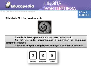 Aula 20: Escrevendo com coesão PEJA II
BLOCO II
LÍNGUA
PORTUGUESA
Na aula de hoje, aprendemos a escrever com coesão.
Na próxima aula, aprenderemos a empregar os esquemas
temporais básicos.
Clique na imagem a seguir para começar a entender o assunto.
Atividade 20 : Na próxima aula
 