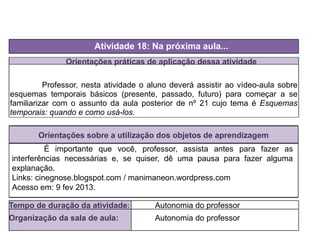 Orientações práticas de aplicação dessa atividade
Professor, nesta atividade o aluno deverá assistir ao vídeo-aula sobre
esquemas temporais básicos (presente, passado, futuro) para começar a se
familiarizar com o assunto da aula posterior de nº 21 cujo tema é Esquemas
temporais: quando e como usá-los.
Orientações sobre a utilização dos objetos de aprendizagem
Atividade 18: Na próxima aula...
Tempo de duração da atividade: Autonomia do professor
Organização da sala de aula: Autonomia do professor
É importante que você, professor, assista antes para fazer as
interferências necessárias e, se quiser, dê uma pausa para fazer alguma
explanação.
Links: cinegnose.blogspot.com / manimaneon.wordpress.com
Acesso em: 9 fev 2013.
 