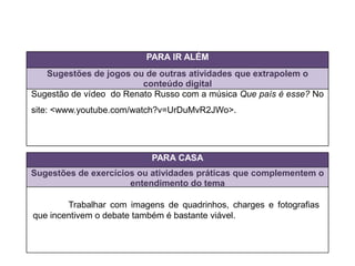 PARA IR ALÉM
Sugestões de jogos ou de outras atividades que extrapolem o
conteúdo digital
PARA CASA
Sugestões de exercícios ou atividades práticas que complementem o
entendimento do tema
Trabalhar com imagens de quadrinhos, charges e fotografias
que incentivem o debate também é bastante viável.
Sugestão de vídeo do Renato Russo com a música Que país é esse? No
site: <www.youtube.com/watch?v=UrDuMvR2JWo>.
 