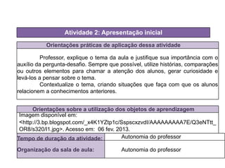 Orientações práticas de aplicação dessa atividade
Professor, explique o tema da aula e justifique sua importância com o
auxílio da pergunta-desafio. Sempre que possível, utilize histórias, comparações
ou outros elementos para chamar a atenção dos alunos, gerar curiosidade e
levá-los a pensar sobre o tema.
Contextualize o tema, criando situações que faça com que os alunos
relacionem a conhecimentos anteriores.
Orientações sobre a utilização dos objetos de aprendizagem
Atividade 2: Apresentação inicial
Tempo de duração da atividade: Autonomia do professor
Organização da sala de aula: Autonomia do professor
Imagem disponível em:
<http://3.bp.blogspot.com/_x4K1YZtp1c/SspscxzvdI/AAAAAAAAA7E/Q3eNTtt_
OR8/s320/l1.jpg>. Acesso em: 06 fev. 2013.
 