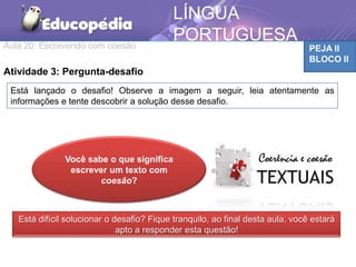 Aula 20: Escrevendo com coesão PEJA II
BLOCO II
LÍNGUA
PORTUGUESA
MATEMÁTICA
Atividade 3: Pergunta-desafio
Você sabe o que significa argumentar?
Está lançado o desafio! Observe a imagem a seguir, leia atentamente as
informações e tente descobrir a solução desse desafio.
Está difícil solucionar o desafio? Fique tranquilo, ao final desta aula, você estará
apto a responder esta questão!
Você sabe o que significa
escrever um texto com
coesão?
 