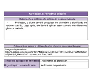 Orientações práticas de aplicação dessa atividade
.
Orientações sobre a utilização dos objetos de aprendizagem
Atividade 3: Pergunta-desafio
Tempo de duração da atividade: Autonomia do professor.
Organização da sala de aula: Autonomia do professor.
Imagem disponível em:
http://t0.gstatic.com/images?q=tbn:ANd9GcQycJof86IkvgT91rvNrVmOLG7qEMSHCKbn
APjKWj5yB_GXaaM2sQ Acesso em: 8 fev. 2013
Professor, o aluno deverá pesquisar no dicionário o significado do
verbete coesão. Logo após, ele deverá aplicar esse conceito em diferentes
gêneros textuais.
 