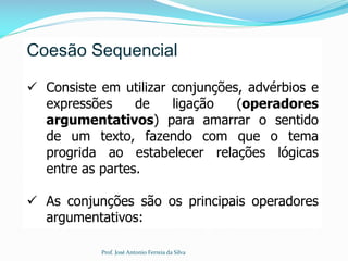 Coesão Sequencial
 Consiste em utilizar conjunções, advérbios e
expressões de ligação (operadores
argumentativos) para amarrar o sentido
de um texto, fazendo com que o tema
progrida ao estabelecer relações lógicas
entre as partes.
 As conjunções são os principais operadores
argumentativos:
Prof. José Antonio Ferreia da Silva
 
