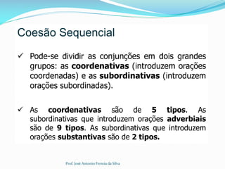 Coesão Sequencial
 Pode-se dividir as conjunções em dois grandes
grupos: as coordenativas (introduzem orações
coordenadas) e as subordinativas (introduzem
orações subordinadas).
 As coordenativas são de 5 tipos. As
subordinativas que introduzem orações adverbiais
são de 9 tipos. As subordinativas que introduzem
orações substantivas são de 2 tipos.
Prof. José Antonio Ferreia da Silva
 