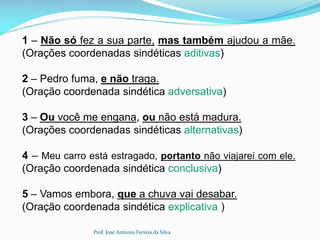 1 – Não só fez a sua parte, mas também ajudou a mãe.
(Orações coordenadas sindéticas aditivas)
2 – Pedro fuma, e não traga.
(Oração coordenada sindética adversativa)
3 – Ou você me engana, ou não está madura.
(Orações coordenadas sindéticas alternativas)
4 – Meu carro está estragado, portanto não viajarei com ele.
(Oração coordenada sindética conclusiva)
5 – Vamos embora, que a chuva vai desabar.
(Oração coordenada sindética explicativa )
Prof. José Antonio Ferreia da Silva
 