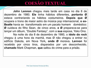 John Lennon chegou mais tarde em casa no dia 8 de
dezembro de 1980. Ele tinha hábitos diferentes, portanto Ø
estava contrariando os hábitos costumeiros. Depois que Ø
ocupara o trono de maior astro da música pop internacional, o ex-
Beatle havia se transformado em um pacato homem doméstico:
Ø cuidava do filho Sean, de cinco anos, e Ø preparava-se para
lançar um álbum, “Double Fantasy”, com a sua esposa, Yoko Ono.
Na noite do dia 8 de dezembro de 1980, o ídolo do rock
chegou à uma hora da manhã, mas Ø não chegou a entrar no
edifício Dakota, em Nova York, onde Ø morava. Lennon foi
recebido por cinco tiros, disparados por um desconhecido,
chamado Mark Chapman, que saltou do crime para a prisão.
COESÃO TEXTUAL
Prof. José Antonio Ferreia da Silva
 