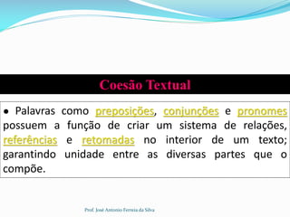 Coesão Textual
● Palavras como preposições, conjunções e pronomes
possuem a função de criar um sistema de relações,
referências e retomadas no interior de um texto;
garantindo unidade entre as diversas partes que o
compõe.
Prof. José Antonio Ferreia da Silva
 