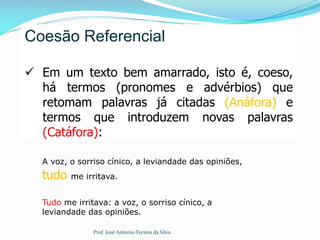 Coesão Referencial
 Em um texto bem amarrado, isto é, coeso,
há termos (pronomes e advérbios) que
retomam palavras já citadas (Anáfora) e
termos que introduzem novas palavras
(Catáfora):
A voz, o sorriso cínico, a leviandade das opiniões,
tudo me irritava.
Tudo me irritava: a voz, o sorriso cínico, a
leviandade das opiniões.
Prof. José Antonio Ferreia da Silva
 