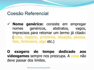 Coesão Referencial
 Nome genérico: consiste em empregar
nomes genéricos, abstratos, vagos,
imprecisos para retomar um termo já citado:
(coisa, negócio, problema, situação, pessoa,
fato, fenômeno, algo etc.)
O exagero de tempo dedicado aos
videogames sempre nos preocupa. A coisa não
deve passar dos limites.
Prof. José Antonio Ferreia da Silva
 