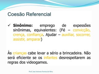 Coesão Referencial
 Sinônimo: emprego de expessões
sinônimas, equivalentes: (Fé – convicção,
crença, confiança. Ajudar – auxiliar, socorrer,
assistir, amparar)
Às crianças cabe levar a sério a brincadeira. Não
será eficiente se os infantes desrespeitarem as
regras dos videogames.
Prof. José Antonio Ferreia da Silva
 
