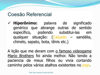 Coesão Referencial
 Hiperônimo: palavra de significado
genérico que abrange outras de sentido
específico, podendo substitui-las em
qualquer situação: (Calçado – sandália,
chinelo, sapato, bota, tênis etc.)
A lição que me deram com o famoso videogame
Mario Brothers foi ainda melhor. Não tendo a
paciencia de meus filhos eu vivia cortando
caminho pelos vários atalhos existentes no jogo.
Prof. José Antonio Ferreia da Silva
 