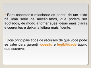 • Para conectar e relacionar as partes de um texto
há uma série de mecanismos, que podem ser
adotados, de modo a tornar suas ideias mais claras
e coerentes e deixar a leitura mais fluente.


• Dois principais tipos de recursos de que você pode
se valer para garantir coesão e legibilidade àquilo
que escreve:
 