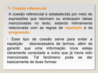 1- Coesão referencial
A coesão referencial é estabelecida por meio de
expressões que retomam ou antecipam ideias
mencionadas no texto, estando intimamente
relacionada com as regras de repetição e da
progressão.
• Esse tipo de coesão serve para evitar a
repetição   desnecessária de termos, além de
garantir que uma informação nova esteja
claramente conectada a outra que já havia sido
mencionada. Tal fenômeno pode se dar
basicamente de duas formas:
 