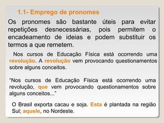 1.1- Emprego de pronomes
Os pronomes são bastante úteis para evitar
repetições desnecessárias, pois permitem o
encadeamento de ideias e podem substituir os
termos a que remetem.
  Nos cursos de Educação Física está ocorrendo uma
revolução. A revolução vem provocando questionamentos
sobre alguns conceitos.

“Nos cursos de Educação Física está ocorrendo uma
revolução, que vem provocando questionamentos sobre
alguns conceitos...”

 O Brasil exporta cacau e soja. Esta é plantada na região
 Sul; aquele, no Nordeste.
 