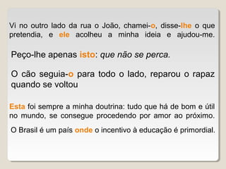 Vi no outro lado da rua o João, chamei-o, disse-lhe o que
pretendia, e ele acolheu a minha ideia e ajudou-me.

Peço-lhe apenas isto: que não se perca.

O cão seguia-o para todo o lado, reparou o rapaz
quando se voltou

Esta foi sempre a minha doutrina: tudo que há de bom e útil
no mundo, se consegue procedendo por amor ao próximo.
O Brasil é um país onde o incentivo à educação é primordial.
 