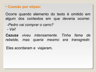 • Coesão por elipse:

Ocorre quando elemento do texto é omitido em
algum dos contextos em que deveria ocorrer.
-Pedro vai comprar o carro?
- Vai!
Cazuza viveu intensamente. Tinha fama de
rebelde, mas queria mesmo era transgredir.

Eles acordaram e viajaram.
 