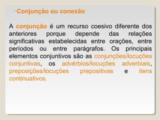 • Conjunção   ou conexão

A conjunção é um recurso coesivo diferente dos
anteriores    porque    depende      das   relações
significativas estabelecidas entre orações, entre
períodos ou entre parágrafos. Os principais
elementos conjuntivos são as conjunções/locuções
conjuntivas, os advérbios/locuções adverbiais,
preposições/locuções      prepositivas   e     itens
continuativos.
 