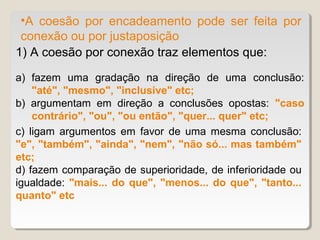 •A coesão por encadeamento pode ser feita por
 conexão ou por justaposição
1) A coesão por conexão traz elementos que:
a) fazem uma gradação na direção de uma conclusão:
    "até", "mesmo", "inclusive" etc;
b) argumentam em direção a conclusões opostas: "caso
    contrário", "ou", "ou então", "quer... quer" etc;
c) ligam argumentos em favor de uma mesma conclusão:
"e", "também", "ainda", "nem", "não só... mas também"
etc;
d) fazem comparação de superioridade, de inferioridade ou
igualdade: "mais... do que", "menos... do que", "tanto...
quanto" etc
 