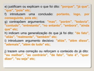 e) justificam ou explicam o que foi dito: "porque", "já que",
"que", "pois" etc;
f) introduzem uma conclusão: portanto, logo, por
conseguinte, pois etc;
g) contrapõem argumentos: "mas", "porém", "todavia",
"contudo", "entretanto", "no entanto", "embora", "ainda
que" etc;
h) indicam uma generalização do que já foi dito: "de fato",
"aliás", "realmente", "também" etc;
i) introduzem argumento decisivo: "aliás", "além disso",
"ademais", "além de tudo" etc;

j) trazem uma correção ou reforçam o conteúdo do já dito:
"ou melhor", "ao contrário", "de fato", "isto é", "quer
dizer", "ou seja" etc;
 