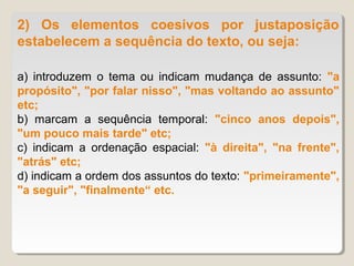 2) Os elementos coesivos por justaposição
estabelecem a sequência do texto, ou seja:

a) introduzem o tema ou indicam mudança de assunto: "a
propósito", "por falar nisso", "mas voltando ao assunto"
etc;
b) marcam a sequência temporal: "cinco anos depois",
"um pouco mais tarde" etc;
c) indicam a ordenação espacial: "à direita", "na frente",
"atrás" etc;
d) indicam a ordem dos assuntos do texto: "primeiramente",
"a seguir", "finalmente“ etc.
 