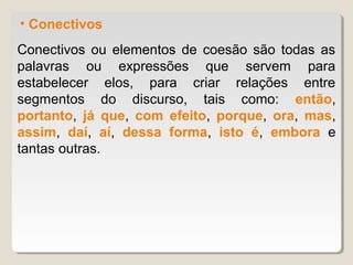 • Conectivos
Conectivos ou elementos de coesão são todas as
palavras ou expressões que servem para
estabelecer elos, para criar relações entre
segmentos do discurso, tais como: então,
portanto, já que, com efeito, porque, ora, mas,
assim, daí, aí, dessa forma, isto é, embora e
tantas outras.
 