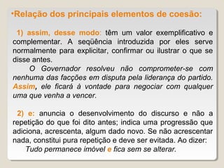 •Relação dos principais elementos de coesão:

 1) assim, desse modo: têm um valor exemplificativo e
complementar. A seqüência introduzida por eles serve
normalmente para explicitar, confirmar ou ilustrar o que se
disse antes.
     O Governador resolveu não comprometer-se com
nenhuma das facções em disputa pela liderança do partido.
Assim, ele ficará à vontade para negociar com qualquer
uma que venha a vencer.

 2) e: anuncia o desenvolvimento do discurso e não a
repetição do que foi dito antes; indica uma progressão que
adiciona, acrescenta, algum dado novo. Se não acrescentar
nada, constitui pura repetição e deve ser evitada. Ao dizer:
    Tudo permanece imóvel e fica sem se alterar.
 