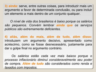 3) ainda: serve, entre outras coisas, para introduzir mais um
argumento a favor de determinada conclusão, ou para incluir
um elemento a mais dentro de um conjunto qualquer.

   O nível de vida dos brasileiros é baixo porque os salários
são pequenos. Convém lembrar ainda que os serviços
públicos são extremamente deficientes.

4) aliás, além do mais, além de tudo, além disso:
introduzem um argumento decisivo, apresentado como
acréscimo, como se fosse desnecessário, justamente para
dar o golpe final no argumento contrário.

    Os salários estão cada vez mais baixos porque o
processo inflacionário diminui consideravelmente seu poder
de compra. Além de tudo são considerados como renda e
taxados com impostos.
 