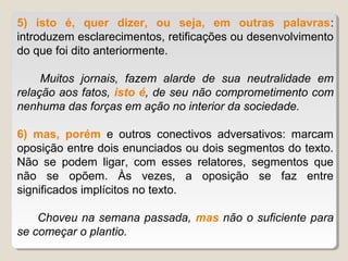 5) isto é, quer dizer, ou seja, em outras palavras:
introduzem esclarecimentos, retificações ou desenvolvimento
do que foi dito anteriormente.

     Muitos jornais, fazem alarde de sua neutralidade em
relação aos fatos, isto é, de seu não comprometimento com
nenhuma das forças em ação no interior da sociedade.

6) mas, porém e outros conectivos adversativos: marcam
oposição entre dois enunciados ou dois segmentos do texto.
Não se podem ligar, com esses relatores, segmentos que
não se opõem. Às vezes, a oposição se faz entre
significados implícitos no texto.

    Choveu na semana passada, mas não o suficiente para
se começar o plantio.
 