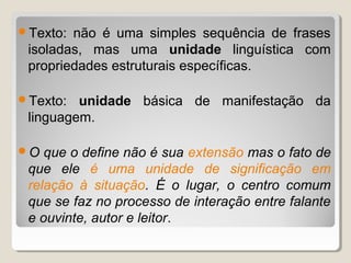 Texto: não é uma simples sequência de frases
 isoladas, mas uma unidade linguística com
 propriedades estruturais específicas.

Texto:  unidade básica de manifestação da
 linguagem.

O  que o define não é sua extensão mas o fato de
 que ele é uma unidade de significação em
 relação à situação. É o lugar, o centro comum
 que se faz no processo de interação entre falante
 e ouvinte, autor e leitor.
 
