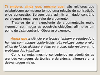 7) embora, ainda que, mesmo que: são relatores que
estabelecem ao mesmo tempo uma relação de contradição
e de concessão. Servem para admitir um dado contrário
para depois negar seu valor de argumento.
     Trata-se de um expediente de argumentação muito
vigoroso: sem negar as possíveis objeções, afirma-se um
ponto de vista contrário. Observe o exemplo:

    Ainda que a ciência e a técnica tenham presenteado o
homem com abrigos confortáveis, pés velozes como o raio,
olhos de longo alcance e asas para voar, não resolveram o
problema das injustiças.
    Como se nota, mesmo concedendo ou admitindo as
grandes vantagens da técnica e da ciência, afirma-se uma
desvantagem maior.
 