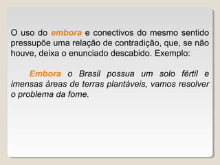 O uso do embora e conectivos do mesmo sentido
pressupõe uma relação de contradição, que, se não
houve, deixa o enunciado descabido. Exemplo:

     Embora o Brasil possua um solo fértil e
imensas áreas de terras plantáveis, vamos resolver
o problema da fome.
 