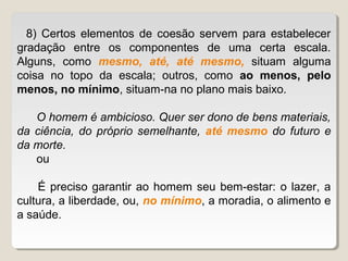 8) Certos elementos de coesão servem para estabelecer
gradação entre os componentes de uma certa escala.
Alguns, como mesmo, até, até mesmo, situam alguma
coisa no topo da escala; outros, como ao menos, pelo
menos, no mínimo, situam-na no plano mais baixo.

   O homem é ambicioso. Quer ser dono de bens materiais,
da ciência, do próprio semelhante, até mesmo do futuro e
da morte.
   ou

    É preciso garantir ao homem seu bem-estar: o lazer, a
cultura, a liberdade, ou, no mínimo, a moradia, o alimento e
a saúde.
 
