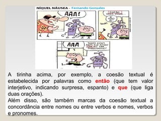 A tirinha acima, por exemplo, a coesão textual é
estabelecida por palavras como então (que tem valor
interjetivo, indicando surpresa, espanto) e que (que liga
duas orações).
Além disso, são também marcas da coesão textual a
concordância entre nomes ou entre verbos e nomes, verbos
e pronomes.
 