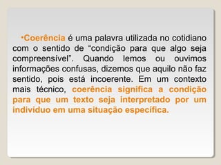 •Coerência é uma palavra utilizada no cotidiano
com o sentido de “condição para que algo seja
compreensível”. Quando lemos ou ouvimos
informações confusas, dizemos que aquilo não faz
sentido, pois está incoerente. Em um contexto
mais técnico, coerência significa a condição
para que um texto seja interpretado por um
indivíduo em uma situação específica.
 